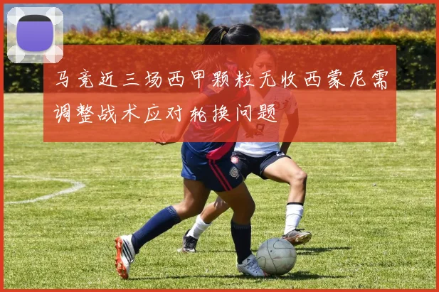 马竞近三场西甲颗粒无收西蒙尼需调整战术应对轮换问题