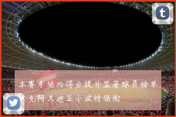本赛季场均得分提升显著球员榜单沃克阿夫迪亚小波特领衔