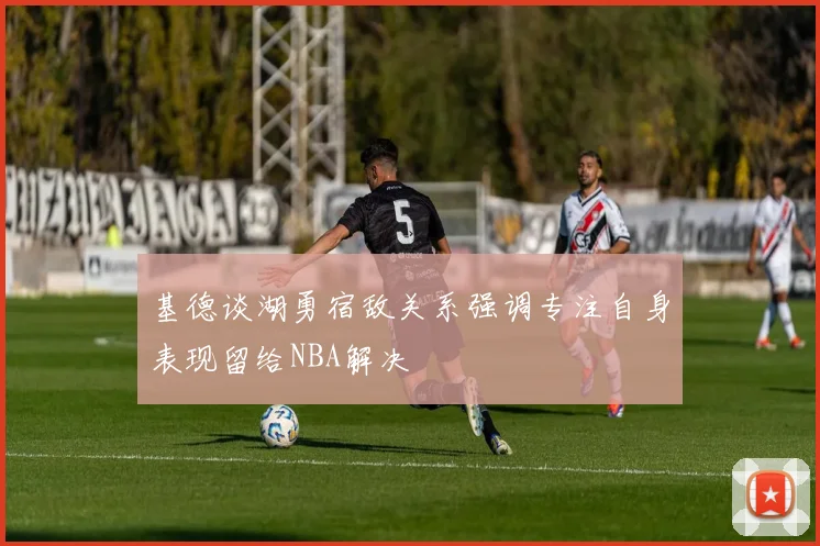 基德谈湖勇宿敌关系强调专注自身表现留给NBA解决