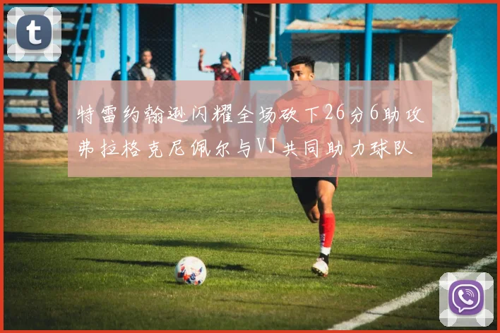 特雷约翰逊闪耀全场砍下26分6助攻弗拉格克尼佩尔与VJ共同助力球队表现出色