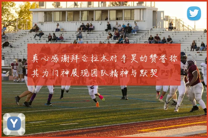 真心感谢拜合拉木对李昊的赞誉称其为门神展现团队精神与默契