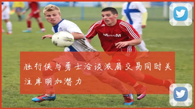 独行侠与勇士洽谈浓眉交易同时关注库明加潜力