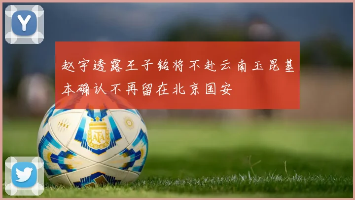 赵宇透露王子铭将不赴云南玉昆基本确认不再留在北京国安