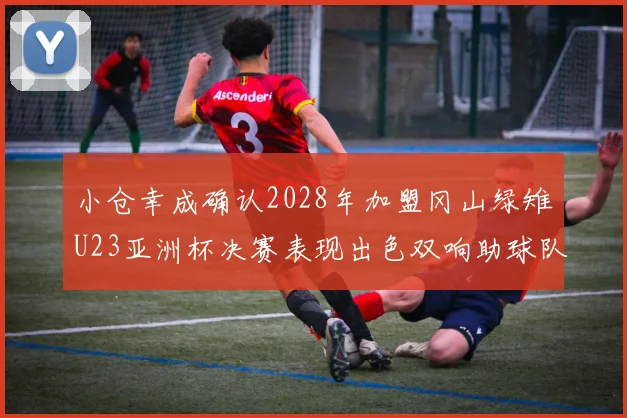 小仓幸成确认2028年加盟冈山绿雉U23亚洲杯决赛表现出色双响助球队夺冠