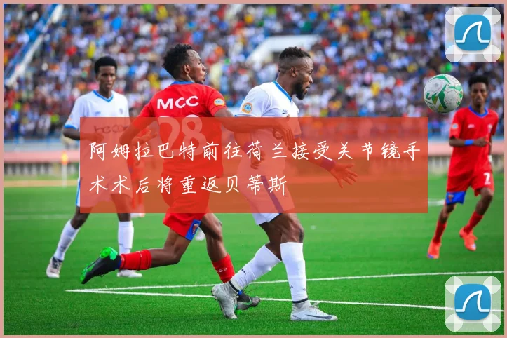 阿姆拉巴特前往荷兰接受关节镜手术术后将重返贝蒂斯