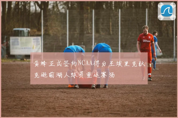 黄蜂正式签约NCAA得分王埃里克狄克逊前湖人球员重返赛场
