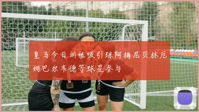 皇马今日训练吸引琼阿梅尼贝林厄姆巴尔韦德等球星参与