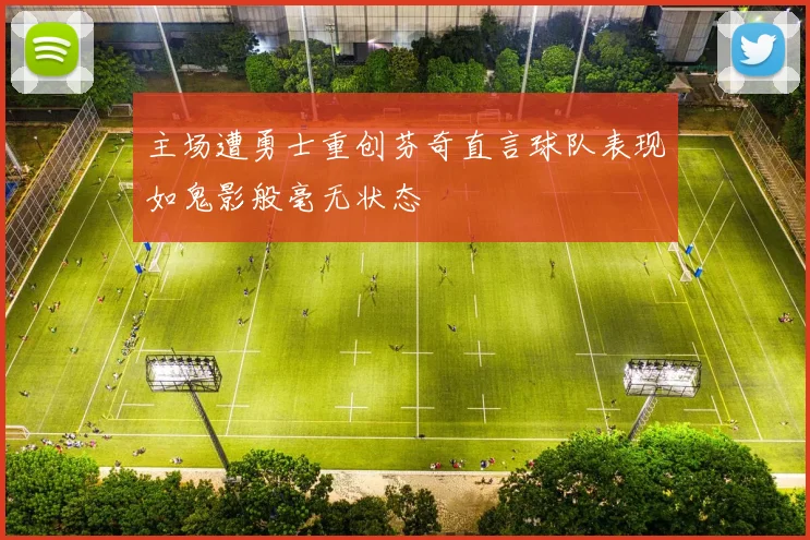 主场遭勇士重创芬奇直言球队表现如鬼影般毫无状态