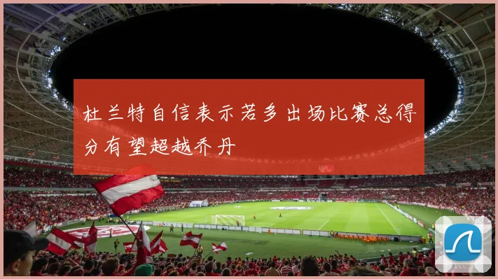杜兰特自信表示若多出场比赛总得分有望超越乔丹