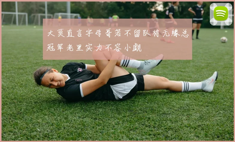 大莫直言字母哥若不留队将无缘总冠军老里实力不容小觑