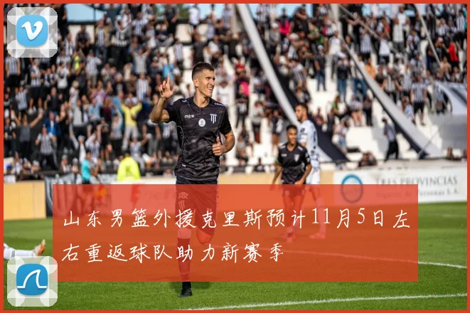 山东男篮外援克里斯预计11月5日左右重返球队助力新赛季