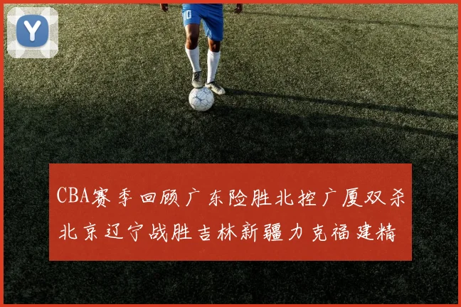 CBA赛季回顾广东险胜北控广厦双杀北京辽宁战胜吉林新疆力克福建精彩纷呈