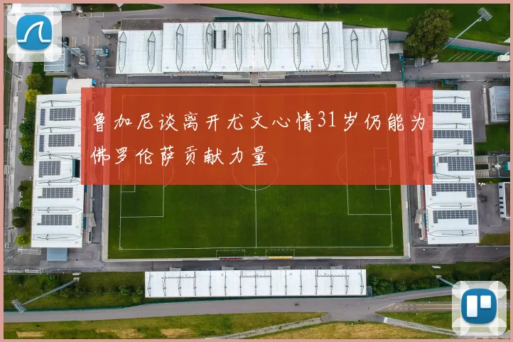 鲁加尼谈离开尤文心情31岁仍能为佛罗伦萨贡献力量