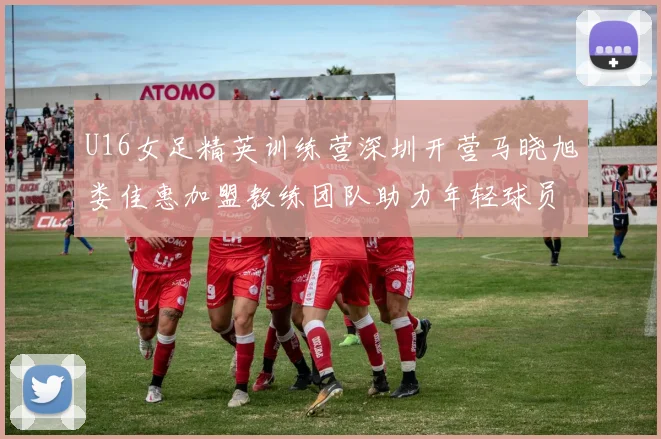 U16女足精英训练营深圳开营马晓旭娄佳惠加盟教练团队助力年轻球员成长