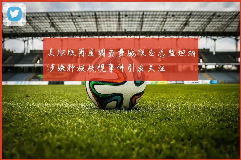 美职联再度调查费城联合总监坦纳涉嫌种族歧视事件引发关注