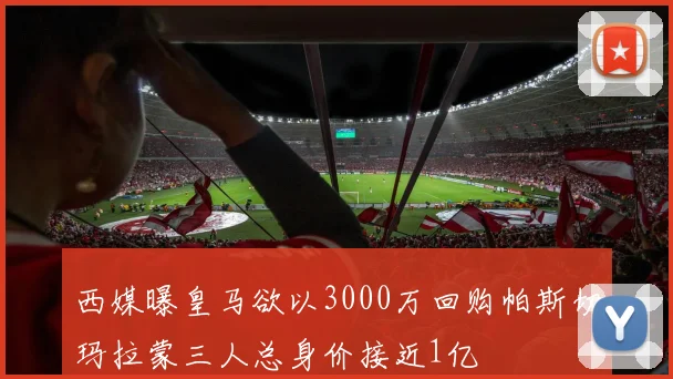 西媒曝皇马欲以3000万回购帕斯切玛拉蒙三人总身价接近1亿
