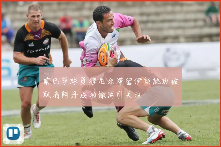 前巴萨球员穆尼尔滞留伊朗航班被取消阿丹成功撤离引关注