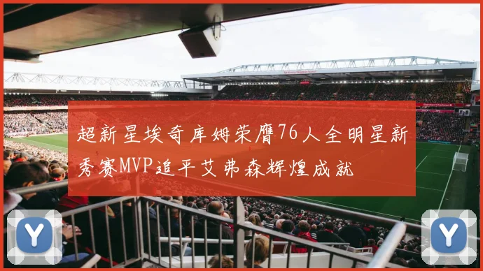 超新星埃奇库姆荣膺76人全明星新秀赛MVP追平艾弗森辉煌成就