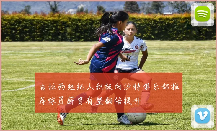 吉拉西经纪人积极向沙特俱乐部推荐球员薪资有望翻倍提升