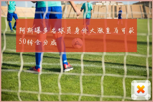 阿斯曝多名球员身价大涨皇马可获50转会分成