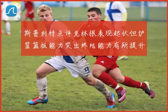 斯普利特点评克林根表现起伏但护筐篮板能力突出终结能力有所提升