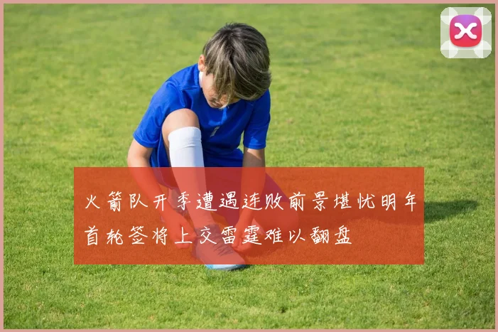 火箭队开季遭遇连败前景堪忧明年首轮签将上交雷霆难以翻盘