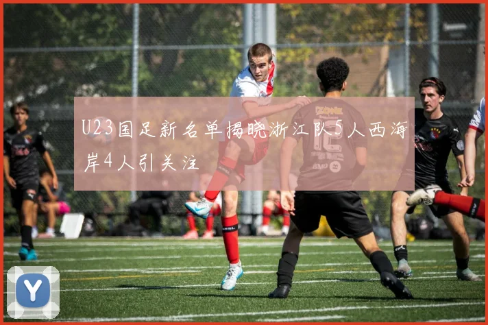 U23国足新名单揭晓浙江队5人西海岸4人引关注