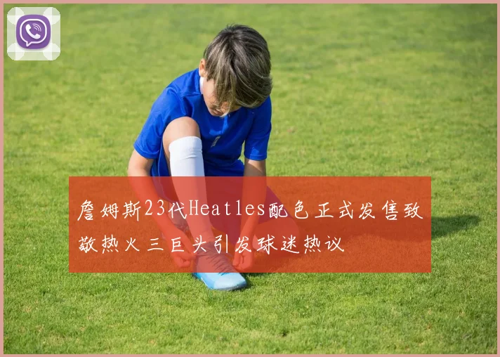 詹姆斯23代Heatles配色正式发售致敬热火三巨头引发球迷热议