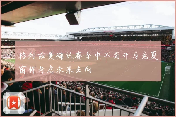 格列兹曼确认赛季中不离开马竞夏窗将考虑未来去向