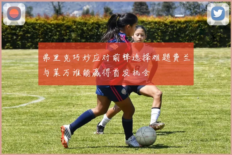 弗里克巧妙应对前锋选择难题费兰与莱万谁能赢得首发机会