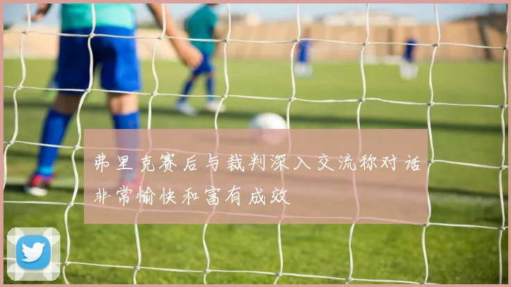 弗里克赛后与裁判深入交流称对话非常愉快和富有成效