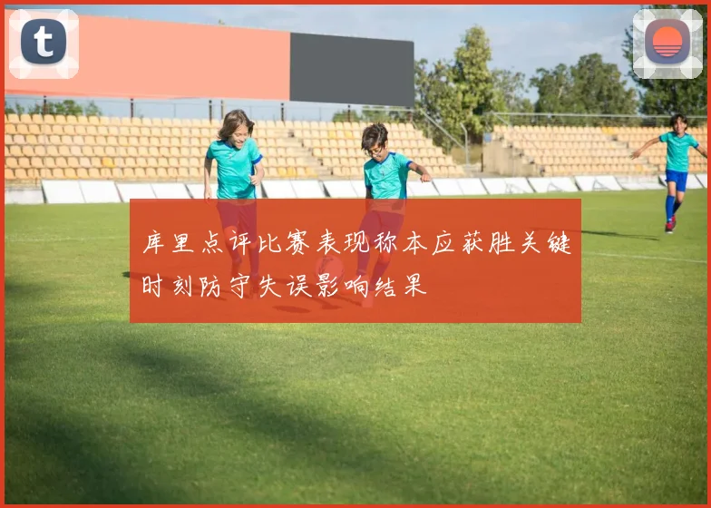 库里点评比赛表现称本应获胜关键时刻防守失误影响结果