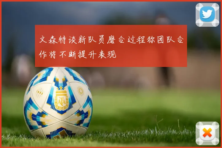 文森特谈新队员磨合过程称团队合作将不断提升表现