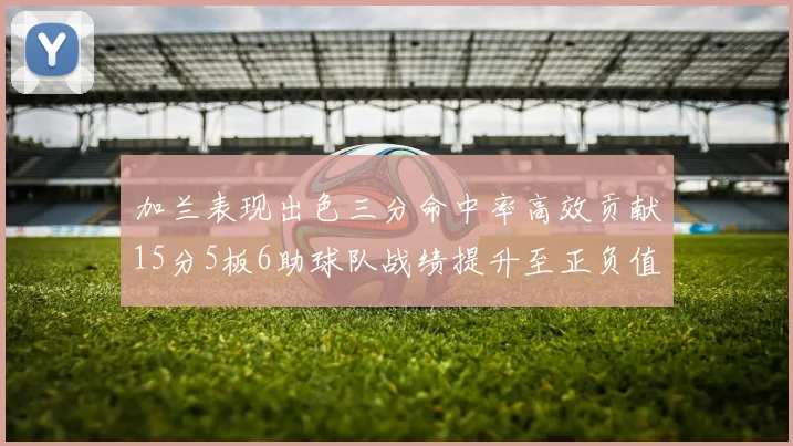 加兰表现出色三分命中率高效贡献15分5板6助球队战绩提升至正负值18最低