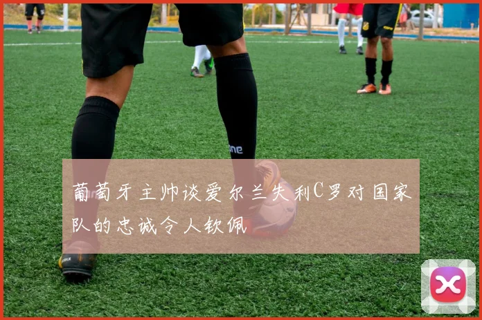 葡萄牙主帅谈爱尔兰失利C罗对国家队的忠诚令人钦佩