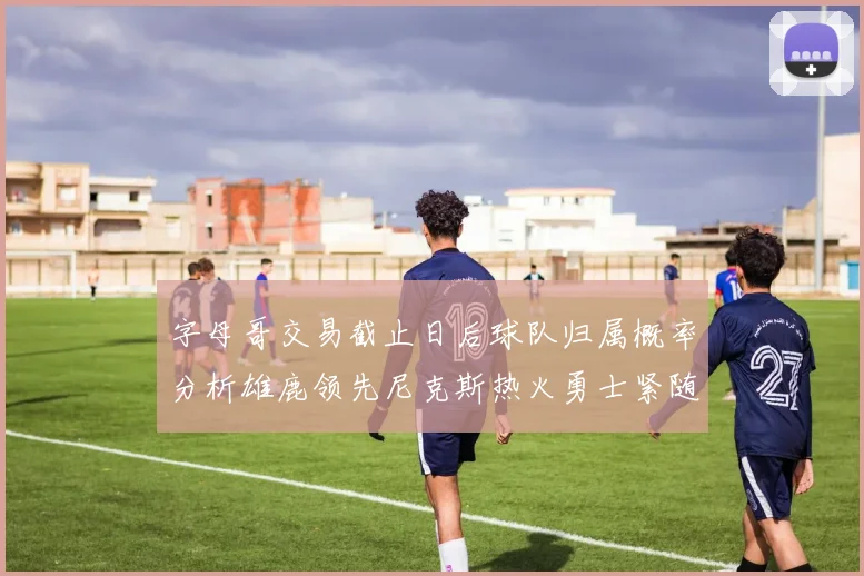 字母哥交易截止日后球队归属概率分析雄鹿领先尼克斯热火勇士紧随其后