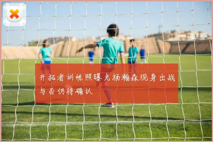 开拓者训练照曝光杨瀚森现身出战与否仍待确认